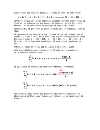 Sumar todos los números desde el 1 hasta el 100, de este modo:
1 + 2+ 3 + 4 + 5 + 6 + 7 + 8 + 9 + ……………….+ 98 + 99 + 100 =
Confiado en que los niños estarían ocupados durante mucho rato, el
profesor se enfrascó en sus tareas de estudio, pero a los cinco
minutos, el pequeño Gauss le entregó el resultado: 5.050.
Sorprendido, el profesor le pidió a Gauss que le explicara cómo lo
hizo:
El pequeño se dio cuenta de que la suma del primer número con el
último (1 + 100 = 101) da un resultado que se repite sumando todos
los simétricos: 1 + 100 = 101; 2 + 99 = 101; 3 + 98 = 101; 4 +
97 = 101; etc., logrando establecer 50 sumas cuyo resultado es
101.
Entonces, hizo: 50 veces 101 es igual a 50 x 101 = 5.050
Este procedimiento nos conduce a la fórmula de la sumatoria
de n números consecutivos:
Si aplicamos la fórmula al problema anterior, tendremos:
Por ejemplo, para sumar los primeros mil números naturales no
tiene mucho sentido sumar número por número, si se puede usar la
fórmula:
 