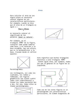 Áreas
Para calcular el área de una
figura plana es necesario
conocer algunas de sus
características particulares.
Por ejemplo, cuando se dice
que el área de un triángulo es
igual a :
es necesario conocer el
significado de las
palabras 'base' y 'altura'.
Por ejemplo, en el
triángulo de la figura,
cualquier lado puede tomarse
como base, y en relación a la
base escogida, hay una altura,
que es la perpendicular a la
base, trazada desde el vértice
opuesto:
Esto significa que muchos triángulos
distintos a este triángulo
tienen igual área, por ejemplo, todos
los que se generan en la figura de la
izquierda.
Paralelogramos:
Los rectángulos, así como los
cuadrados, los rombos y
romboides, son figuras
geométricas que tienen cuatro
lados (son cuadriláteros) y
tienen sus lados paralelos dos
a dos. Por eso, todos ellos se
llaman paralelogramos.
Cada una de las estas figuras es un
paralelogramo con características
particulares. Se llaman diagonales de
 
