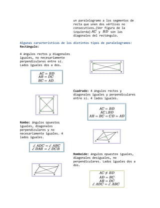 un paralelogramo a los segmentos de
recta que unen dos vértices no
consecutivos.(Ver figura de la
izquierda) y son las
diagonales del rectángulo.
Algunas características de los distintos tipos de paralelogramos:
Rectángulo:
4 ángulos rectos y diagonales
iguales, no necesariamente
perpendiculares entre sí.
Lados iguales dos a dos.
Cuadrado: 4 ángulos rectos y
diagonales iguales y perpendiculares
entre sí. 4 lados iguales.
Rombo: ángulos opuestos
iguales, diagonales
perpendiculares y no
necesariamente iguales. 4
lados iguales.
Romboide: ángulos opuestos iguales,
diagonales desiguales, no
perpendiculares. Lados iguales dos a
dos.
 