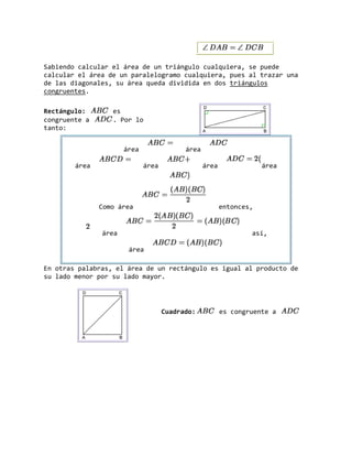 Sabiendo calcular el área de un triángulo cualquiera, se puede
calcular el área de un paralelogramo cualquiera, pues al trazar una
de las diagonales, su área queda dividida en dos triángulos
congruentes.
Rectángulo: es
congruente a . Por lo
tanto:
área área
área área área área
Como área entonces,
área así,
área
En otras palabras, el área de un rectángulo es igual al producto de
su lado menor por su lado mayor.
Cuadrado: es congruente a
 