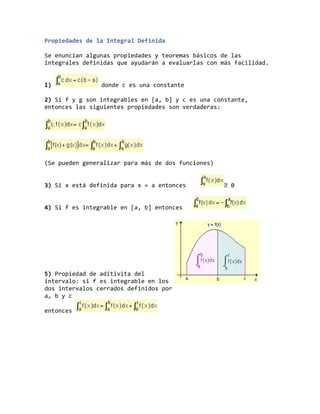 Propiedades de la Integral Definida
Se enuncian algunas propiedades y teoremas básicos de las
integrales definidas que ayudarán a evaluarlas con más facilidad.
1) donde c es una constante
2) Si f y g son integrables en [a, b] y c es una constante,
entonces las siguientes propiedades son verdaderas:
(Se pueden generalizar para más de dos funciones)
3) Si x está definida para x = a entonces 0
4) Si f es integrable en [a, b] entonces
5) Propiedad de aditivita del
intervalo: si f es integrable en los
dos intervalos cerrados definidos por
a, b y c
entonces
 