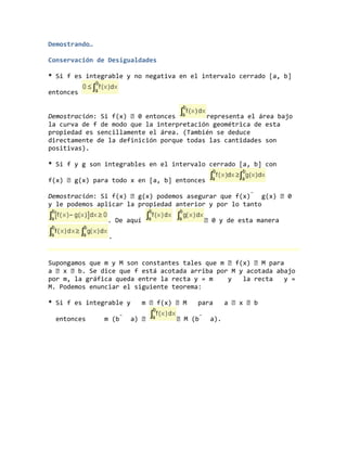 Demostrando…
Conservación de Desigualdades
* Si f es integrable y no negativa en el intervalo cerrado [a, b]
entonces
Demostración: Si f(x) 0 entonces representa el área bajo
la curva de f de modo que la interpretación geométrica de esta
propiedad es sencillamente el área. (También se deduce
directamente de la definición porque todas las cantidades son
positivas).
* Si f y g son integrables en el intervalo cerrado [a, b] con
f(x) g(x) para todo x en [a, b] entonces
Demostración: Si f(x) g(x) podemos asegurar que f(x)  g(x) 0
y le podemos aplicar la propiedad anterior y por lo tanto
. De aquí  0 y de esta manera
.
Supongamos que m y M son constantes tales que m f(x) M para
a x b. Se dice que f está acotada arriba por M y acotada abajo
por m, la gráfica queda entre la recta y = m y la recta y =
M. Podemos enunciar el siguiente teorema:
* Si f es integrable y m f(x) M para a x b
entonces m (b  a)  M (b  a).
 