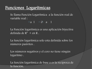 Funciones Logarítmicas
Se llama Función Logarítmica a la función real de
variable real :
a 1 0 a 1
La Función logarítmica es una aplicación biyectiva
definida de R* + en R .
La función logarítmica solo esta definida sobre los
números pasivitos .
Los números negativos y el cero no tiene ningún
logaritmo .
La función logarítmica de base a es la reciproca de
la función.
 