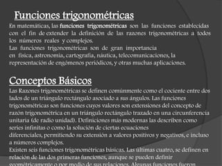Funciones trigonométricas
En matemáticas, las funciones trigonométricas son las funciones establecidas
con el fin de extender la definición de las razones trigonométricas a todos
los números reales y complejos.
Las funciones trigonométricas son de gran importancia
en física, astronomía, cartografía, náutica, telecomunicaciones, la
representación de engómenos periódicos, y otras muchas aplicaciones.
Conceptos Básicos
Las Razones trigonométricas se definen comúnmente como el cociente entre dos
lados de un triángulo rectángulo asociado a sus ángulos. Las funciones
trigonométricas son funciones cuyos valores son extensiones del concepto de
razón trigonométrica en un triángulo rectángulo trazado en una circunferencia
unitaria (de radio unidad). Definiciones más modernas las describen como
series infinitas o como la solución de ciertas ecuaciones
diferenciales, permitiendo su extensión a valores positivos y negativos, e incluso
a números complejos.
Existen seis funciones trigonométricas básicas. Las últimas cuatro, se definen en
relación de las dos primeras funciones, aunque se pueden definir
 