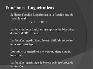Funciones Logarítmicas
Se llama Función Logarítmica a la función real de
variable real :
a 1 0 a 1
La Función logarítmica es una aplicación biyectiva
definida de R* + en R .
La función logarítmica solo esta definida sobre los
números pasivitos .
Los números negativos y el cero no tiene ningún
logaritmo .
La función logarítmica de base a es la reciproca de
la función.
 