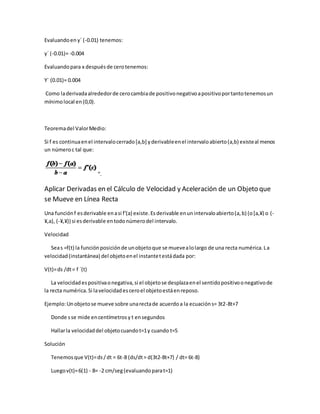 Evaluandoen y´ (-0.01) tenemos:
y´ (-0.01)= -0.004
Evaluandopara x despuésde cerotenemos:
Y´ (0.01)= 0.004
Como laderivadaalrededorde cerocambiade positivonegativoapositivoportantotenemosun
mínimolocal en(0,0).
Teoremadel ValorMedio:
Si f es continuaenel intervalocerrado[a,b] yderivableenel intervaloabierto(a,b) existeal menos
un númeroc tal que:
“.
Aplicar Derivadas en el Cálculo de Velocidad y Aceleración de un Objeto que
se Mueve en Línea Recta
Una funciónf esderivable enasi f'(a) existe.Esderivable enunintervaloabierto(a,b) (o[a,¥) o (-
¥,a), (-¥,¥)) si esderivable entodonúmerodel intervalo.
Velocidad
Seas =f(t) la funciónposiciónde unobjetoque se muevealolargo de una recta numérica.La
velocidad(instantánea) del objetoenel instantetestádada por:
V(t)=ds /dt= f ´(t)
La velocidadespositivaonegativa,si el objetose desplazaenel sentidopositivoonegativode
la recta numérica.Si lavelocidadesceroel objetoestáenreposo.
Ejemplo:Unobjetose mueve sobre unarectade acuerdoa la ecuacións= 3t2-8t+7
Donde sse mide encentímetrosy t ensegundos
Hallarla velocidaddel objetocuandot=1y cuando t=5
Solución
Tenemosque V(t)=ds/dt = 6t-8 (ds/dt= d(3t2-8t+7) / dt= 6t-8)
Luegov(t)=6(1) - 8= -2 cm/seg(evaluandoparat=1)
 
