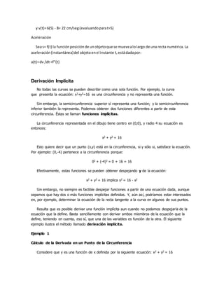 y v(t)=6(5) - 8= 22 cm/seg(evaluandoparat=5)
Aceleración
Seas= f(t) la funciónposiciónde unobjetoque se muevealolargo de una recta numérica.La
aceleración(instantánea)del objetoenel instante t, estádadapor:
a(t)=dv /dt =f"(t)
Derivación Implícita
No todas las curvas se pueden describir como una sola función. Por ejemplo, la curva
que presenta la ecuación: x2+y2=16 es una circunferencia y no representa una función.
Sin embargo, la semicircunferencia superior sí representa una función; y la semicircunferencia
inferior también la representa. Podemos obtener dos funciones diferentes a partir de esta
circunferencia. Éstas se llaman funciones implícitas.
La circunferencia representada en el dibujo tiene centro en (0,0), y radio 4 su ecuación es
entonces:
x2 + y2 = 16
Esto quiere decir que un punto (x,y) está en la circunferencia, si y sólo si, satisface la ecuación.
Por ejemplo: (0,-4) pertenece a la circunferencia porque:
02 + (-4)2 = 0 + 16 = 16
Efectivamente, estas funciones se pueden obtener despejando y de la ecuación:
x2 + y2 = 16 implica y2 = 16 - x2
Sin embargo, no siempre es factible despejar funciones a partir de una ecuación dada, aunque
sepamos que hay dos o más funciones implícitas definidas. Y, aún así, podríamos estar interesados
en, por ejemplo, determinar la ecuación de la recta tangente a la curva en algunos de sus puntos.
Resulta que es posible derivar una función implícita aun cuando no podamos despejarla de la
ecuación que la define. Basta sencillamente con derivar ambos miembros de la ecuación que la
define, teniendo en cuenta, eso sí, que una de las variables es función de la otra. El siguiente
ejemplo ilustra el método llamado derivación implícita.
Ejemplo 1
Cálculo de la Derivada en un Punto de la Circunferencia
Considere que y es una función de x definida por la siguiente ecuación: x2 + y2 = 16
 