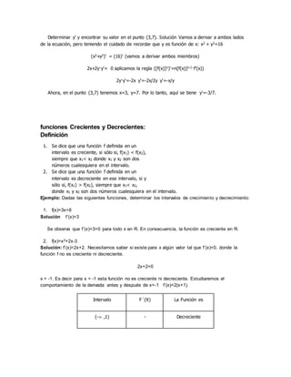 Determinar y' y encontrar su valor en el punto (3,7). Solución Vamos a derivar a ambos lados
de la ecuación, pero teniendo el cuidado de recordar que y es función de x: x2 + y2=16
(x2+y2)' = (16)' (vamos a derivar ambos miembros)
2x+2y·y'= 0 aplicamos la regla ([f(x)]n)'=n[f(x)]n-1·f'(x))
2y·y'=-2x y'=-2x/2y y'=-x/y
Ahora, en el punto (3,7) tenemos x=3, y=7. Por lo tanto, aquí se tiene y'=-3/7.
funciones Crecientes y Decrecientes:
Definición
1. Se dice que una función f definida en un
intervalo es creciente, si sólo si, f(x1) < f(x2),
siempre que x1< x2 donde x1 y x2 son dos
números cualesquiera en el intervalo.
2. Se dice que una función f definida en un
intervalo es decreciente en ese intervalo, si y
sólo si, f(x1) > f(x2), siempre que x1< x2,
donde x1 y x2 son dos números cualesquiera en el intervalo.
Ejemplo: Dadas las siguientes funciones, determinar los intervalos de crecimiento y decrecimiento:
1. f(x)=3x+8
Solución f´(x)=3
Se observa que f´(x)=3>0 para todo x en R. En consecuencia, la función es creciente en R.
2. f(x)=x2+2x-3
Solución: f´(x)=2x+2. Necesitamos saber si existe para x algún valor tal que f´(x)=0, donde la
función f no es creciente ni decreciente.
2x+2=0
x = -1. Es decir para x = -1 esta función no es creciente ni decreciente. Estudiaremos el
comportamiento de la derivada antes y después de x=-1 f´(x)=2(x+1).
Intervalo F´(X) La Función es
(- ,1) - Decreciente
 