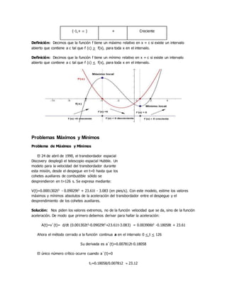 (-1,+  ) + Creciente
Definición: Decimos que la función f tiene un máximo relativo en x = c si existe un intervalo
abierto que contiene a c tal que f (c) > f(x), para toda x en el intervalo.
Definición: Decimos que la función f tiene un mínimo relativo en x = c si existe un intervalo
abierto que contiene a c tal que f (c) < f(x), para toda x en el intervalo.
Problemas Máximos y Mínimos
Problema de Máximos y Mínimos
El 24 de abril de 1990, el transbordador espacial
Discovery desplegó el telescopio espacial Hubble. Un
modelo para la velocidad del transbordador durante
esta misión, desde el despegue en t=0 hasta que los
cohetes auxiliares de combustible sólido se
desprendieron en t=126 s. Se expresa mediante:
V(t)=0.0001302t3 - 0.09029t2 + 23.61t - 3.083 (en pies/s). Con este modelo, estime los valores
máximos y mínimos absolutos de la aceleración del transbordador entre el despegue y el
desprendimiento de los cohetes auxiliares.
Solución: Nos piden los valores extremos, no de la función velocidad que se da, sino de la función
aceleración. De modo que primero debemos derivar para hallar la aceleración:
A(t)=v`(t)= d/dt (0.001302t3-0.09029t2+23.61t-3.083) = 0.003906t2 -0.18058t + 23.61
Ahora el método cerrado a la función continua a en el intervalo 0 < t < 126
Su derivada es a`(t)=0.007812t-0.18058
El único número crítico ocurre cuando a`(t)=0
t1=0.18058/0.007812  23.12
 