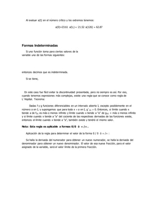 Al evaluar a(t) en el número crítico y los extremos tenemos:
a(0)=23.61 a(t1) 21.52 a(126)  62.87
Formas Indeterminadas
Si una función toma para ciertos valores de la
variable una de las formas siguientes:
entonces decimos que es indeterminada.
Si se tiene,
En este caso fue fácil evitar la discontinuidad presentada, pero no siempre es así. Por eso,
cuando tenemos expresiones más complejas, existe una regla que se conoce como regla de
L´Hopital. Teorema:
Dadas f y g funciones diferenciables en un intervalo abierto I, excepto posiblemente en el
número a en I, y supongamos que para toda x  a en I, g`(x)  0. Entonces, si límite cuando x
tiende a de f(x) es más o menos infinito y límite cuando x tiende a "a" de g(x) = más o menos infinito
y si límite cuando x tiende a "a" del cociente de las respectivas derivadas de las funciones existe,
entonces el límite cuando x tiende a "a", también existe y tendrá el mismo valor.
Nota: Esta regla es aplicable a formas 0/0 ó  / .
Aplicación de la regla para determinar el valor de la forma 0 / 0 ó  / :
Se halla la derivada del numerador para obtener un nuevo numerador, se halla la derivada del
denominador para obtener un nuevo denominador. El valor de esa nueva fracción, para el valor
asignado de la variable, será el valor límite de la primera fracción.
 