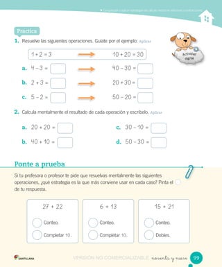 Comprender y aplicar estrategias de cálculo mental en adiciones y sustracciones
noventa y nueve
Practica
1. Resuelve las siguientes operaciones. Guíate por el ejemplo. Aplicar
1	+	2 = 3 10	+	20 = 30
a. 4 – 3 = 40 – 30 =
b. 2 + 3 = 20 + 30 =
c. 5 – 2 = 50 – 20 =
2. Calcula mentalmente el resultado de cada operación y escríbelo. Aplicar
a. 20 + 20 =
b. 40 + 10 =
c. 30 – 10 =
d. 50 – 30 =
Ponte a prueba
Si tu profesora o profesor te pide que resuelvas mentalmente las siguientes
operaciones, ¿qué estrategia es la que más conviene usar en cada caso? Pinta el
de tu respuesta.
Conteo.
Completar 10.
Conteo.
Completar 10.
Conteo.
Dobles.
27 + 22 6 + 13 15 + 21
9999VERSIÓN NO COMERCIALIZABLE
 