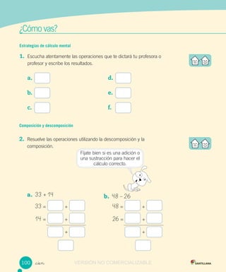 w
¿Cómo vas?
Fíjate bien si es una adición o
una sustracción para hacer el
cálculo correcto.
Estrategias de cálculo mental
1. Escucha atentamente las operaciones que te dictará tu profesora o
profesor y escribe los resultados.
a.
b.
c.
_cien
d.
e.
f.
Composición y descomposición
2. Resuelve las operaciones utilizando la descomposición y la
composición.
a. 33 + 14 b. 48 – 26
33 = + 48 = +
14 = + 26 = +
+ +
100 VERSIÓN NO COMERCIALIZABLE
 