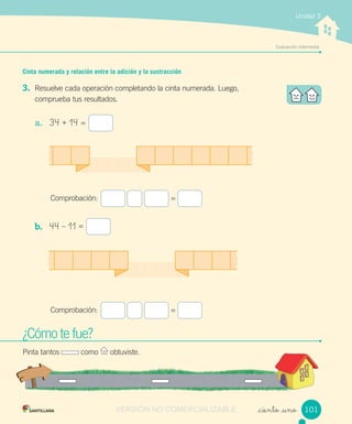 Evaluación intermedia
Unidad 3
Cinta numerada y relación entre la adición y la sustracción
3. Resuelve cada operación completando la cinta numerada. Luego,
comprueba tus resultados.
a. 34 + 14 =
Comprobación: =
b. 44 – 11 =
Comprobación: =
_ciento _uno
¿Cómo te fue?
Pinta tantos como obtuviste.
101VERSIÓN NO COMERCIALIZABLE
 