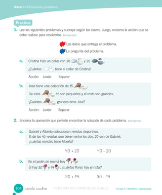 Unidad 3 / Números y operaciones
Módulo 3 / Situaciones problema
_ciento _cuatro
Practica
1. Lee los siguientes problemas y subraya según las claves. Luego, encierra la acción que se
debe realizar para resolverlos. Interpretar
Los datos que entrega el problema.
La pregunta del problema.
a. Cristina hizo un collar con 30 y 20 .
¿Cuántas tiene el collar de Cristina?
Acción: Juntar Separar
b. José tiene una colección de 15 .
De esos 12 son pequeños y el resto son grandes.
¿Cuántos grandes tiene José?
Acción: Juntar Separar
2. Encierra la operación que permite encontrar la solución de cada problema. Interpretar
a. Gabriel y Alberto coleccionan revistas deportivas.
Si de las 40 revistas que tienen entre los dos, 20 son de Gabriel,
¿cuántas revistas tiene Alberto?
40 + 20 40 – 20
b. En el jardín de mamá hay y .
Si hay 30 y 19 , ¿cuántas flores hay en total?
30 + 19 30 – 19
.
De esos
¿Cuántos grandes tiene José?
tiene el collar de Cristina?
En el jardín de mamá hay y
y
.
104 VERSIÓN NO COMERCIALIZABLE
 