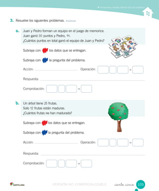 Comprender y resolver distintos tipos de problemas
_ciento _cinco
3. Resuelve los siguientes problemas. Analizar
a. Juan y Pedro forman un equipo en el juego de memorice.
Juan ganó 30 puntos y Pedro, 14.
¿Cuántos puntos en total ganó el equipo de Juan y Pedro?
Subraya con los datos que se entregan.
Subraya con la pregunta del problema.
Acción: Operación:
Respuesta:
Comprobación:
b. Un árbol tiene 25 frutas.
Solo 12 frutas están maduras.
¿Cuántos frutas no han madurado?
Subraya con los datos que se entregan.
Subraya con la pregunta del problema.
Acción: Operación:
Respuesta:
Comprobación:
=
=
=
=
105105VERSIÓN NO COMERCIALIZABLE
 
