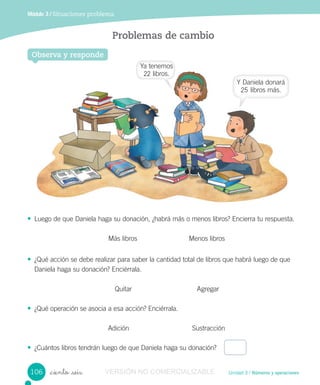 Unidad 3 / Números y operaciones
Módulo 3 / Situaciones problema
_ciento _seis
Problemas de cambio
• Luego de que Daniela haga su donación, ¿habrá más o menos libros? Encierra tu respuesta.
Más libros Menos libros
• ¿Qué acción se debe realizar para saber la cantidad total de libros que habrá luego de que
Daniela haga su donación? Enciérrala.
Quitar Agregar
• ¿Qué operación se asocia a esa acción? Enciérrala.
Adición Sustracción
• ¿Cuántos libros tendrán luego de que Daniela haga su donación?
Observa y responde
106
Ya tenemos
22 libros.
Y Daniela donará
25 libros más.
VERSIÓN NO COMERCIALIZABLE
 