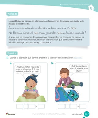 Comprender y resolver distintos tipos de problemas
_ciento _siete
Los problemas de cambio se relacionan con las acciones de agregar o de quitar y de
avanzar o de retroceder.
En _una _campaña _de _recolección se _han _reunido 22 .
Si D_aniela _dona 25 más, ¿_cuántos _se _habrán _reunido?
Al igual que los problemas de composición, para resolver un problema de cambio es
necesario considerar: los datos, la acción y la operación que permitan encontrar la
solución, entregar una respuesta y comprobarla.
Aprende
Practica
b.
= =
1. Escribe la operación que permite encontrar la solución de cada situación. Interpretar
a.
107107
¿Cuántas fichas hay en la
caja, si al agregar 8 fichas
quedan 29 fichas en total?
¿Cuántos casilleros
avancé, si estaba en
el 23?
25 más, ¿_cuántos _se _habrán _reunido?más, ¿_cuántos _se _habrán _reunido?
22
VERSIÓN NO COMERCIALIZABLE
 