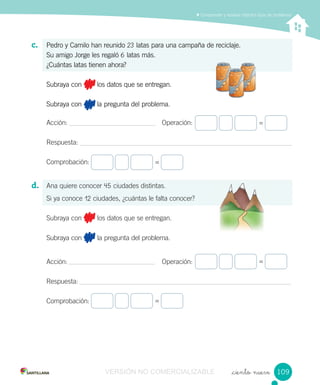 Comprender y resolver distintos tipos de problemas
_ciento nueve
c. Pedro y Camilo han reunido 23 latas para una campaña de reciclaje.
Su amigo Jorge les regaló 6 latas más.
¿Cuántas latas tienen ahora?
Subraya con los datos que se entregan.
Subraya con la pregunta del problema.
Acción: Operación:
Respuesta:
Comprobación:
d. Ana quiere conocer 45 ciudades distintas.
Si ya conoce 12 ciudades, ¿cuántas le falta conocer?
Subraya con los datos que se entregan.
Subraya con la pregunta del problema.
Acción: Operación:
Respuesta:
Comprobación:
=
=
=
=
109109VERSIÓN NO COMERCIALIZABLE
 
