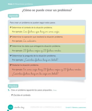 Unidad 3 / Números y operaciones_ciento _diez
Módulo 3 / Situaciones problema
¿Cómo se puede crear un problema?
Para crear un problema se pueden seguir estos pasos:
Aprende
Practica
1. Crea un problema siguiendo los pasos propuestos. Crear
10
Escribe el contexto.
10
Determinar el contexto de la situación problema.
Por ejemplo: Las _fichas _que _hay _en _una _caja.
20
Determinar la operación que resolverá la situación problema.
Por ejemplo: La _adición.
30
Determinar los datos que entregará la situación problema.
Por ejemplo: 23 _fichas _rojas y 23 _fichas verdes.
40
Determinar la pregunta de la situación problema.
Por ejemplo: ¿Cuántas _fichas _hay _en _total?
50
Redactar la situación problema.
Por ejemplo: En _una _caja _hay 23 _fichas _rojas y 23 _fichas verdes.
¿Cuántas _fichas _hay _en _la _caja _en _total?
110 VERSIÓN NO COMERCIALIZABLE
 