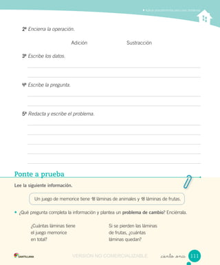 Aplicar procedimientos para crear problemas
Ponte a prueba
Lee la siguiente información.
Un juego de memorice tiene 18 láminas de animales y 18 láminas de frutas.
• ¿Qué pregunta completa la información y plantea un problema de cambio? Enciérrala.
_ciento _once
20
Encierra la operación.
Adición Sustracción
30
Escribe los datos.
40
Escribe la pregunta.
50
Redacta y escribe el problema.
¿Cuántas láminas tiene
el juego memorice
en total?
Si se pierden las láminas
de frutas, ¿cuántas
láminas quedan?
111111VERSIÓN NO COMERCIALIZABLE
 