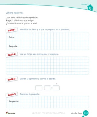 Responde la pregunta.
Escribe la operación y calcula lo pedido.
Usa las fichas para representar el problema.
Identifica los datos y lo que se pregunta en el problema.
Ahora hazlo tú
Juan tenía 19 láminas de deportistas.
Regaló 12 láminas a sus amigos.
¿Cuántas láminas le quedan a Juan?
_ciento _trece
PASO 1
PASO 2
PASO 3
PASO 4
Unidad 3
Datos:
Pregunta:
Respuesta:
?
– =
113VERSIÓN NO COMERCIALIZABLE
 