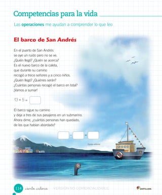 Competencias para la vidaCompetencias para la vidaCompetencias para la vidaCompetencias para la vidaCompetencias para la vidaCompetencias para la vidaCompetencias para la vidaCompetencias para la vidaCompetencias para la vidaCompetencias para la vidaCompetencias para la vidaCompetencias para la vidaCompetencias para la vidaCompetencias para la vidaCompetencias para la vidaCompetencias para la vidaCompetencias para la vidaCompetencias para la vidaCompetencias para la vidaCompetencias para la vidaCompetencias para la vida
_ciento _catorce
Las operaciones me ayudan a comprender lo que leo
El barco de San Andrés
En el puerto de San Andrés
se oye un ruido pero no se ve.
¿Quién llegó? ¿Quién se acerca?
Es el nuevo barco de la caleta,
que durante su camino
recogió a trece señores y a cinco niños.
¿Quién llegó? ¿Quiénes serán?
¿Cuántas personas recogió el barco en total?
¡Vamos a sumar!
13 + 5 =
El barco sigue su camino
y deja a tres de sus pasajeros en un submarino.
Ahora dime, ¿cuántas personas han quedado,
de los que habían abordado?
– =
Equipo editorial
114 VERSIÓNVERSIÓNVERSIÓNVERSIÓNVERSIÓNVERSIÓNVERSIÓNVERSIÓNVERSIÓNVERSIÓNVERSIÓNVERSIÓNVERSIÓN NONONONONONONO COMERCIALIZABLECOMERCIALIZABLECOMERCIALIZABLECOMERCIALIZABLECOMERCIALIZABLECOMERCIALIZABLECOMERCIALIZABLECOMERCIALIZABLECOMERCIALIZABLECOMERCIALIZABLECOMERCIALIZABLECOMERCIALIZABLECOMERCIALIZABLECOMERCIALIZABLECOMERCIALIZABLECOMERCIALIZABLECOMERCIALIZABLECOMERCIALIZABLECOMERCIALIZABLECOMERCIALIZABLECOMERCIALIZABLECOMERCIALIZABLECOMERCIALIZABLECOMERCIALIZABLECOMERCIALIZABLECOMERCIALIZABLE
 