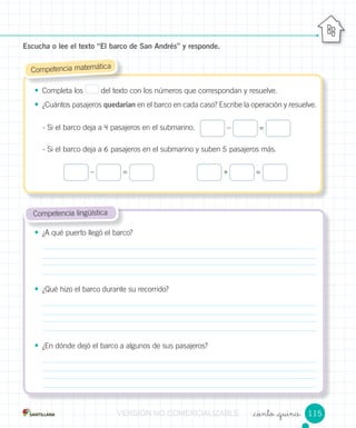 _ciento _quince
• ¿A qué puerto llegó el barco?
• ¿Qué hizo el barco durante su recorrido?
• ¿En dónde dejó el barco a algunos de sus pasajeros?
Competencia lingüística
• Completa los del texto con los números que correspondan y resuelve.
• ¿Cuántos pasajeros quedarían en el barco en cada caso? Escribe la operación y resuelve.
- Si el barco deja a 4 pasajeros en el submarino.
- Si el barco deja a 6 pasajeros en el submarino y suben 5 pasajeros más.
Escucha o lee el texto “El barco de San Andrés” y responde.
Competencia matemática
– =
– = + =
115VERSIÓNVERSIÓNVERSIÓNVERSIÓNVERSIÓNVERSIÓNVERSIÓNVERSIÓNVERSIÓNVERSIÓNVERSIÓN NONONONONO COMERCIALIZABLECOMERCIALIZABLECOMERCIALIZABLECOMERCIALIZABLECOMERCIALIZABLECOMERCIALIZABLECOMERCIALIZABLECOMERCIALIZABLECOMERCIALIZABLECOMERCIALIZABLECOMERCIALIZABLECOMERCIALIZABLECOMERCIALIZABLECOMERCIALIZABLECOMERCIALIZABLECOMERCIALIZABLECOMERCIALIZABLE
 