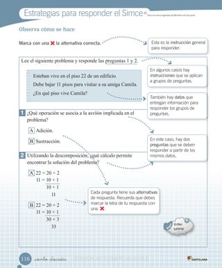 Estrategias para responder el Simce MR
Simce es marca registrada del Ministerio de Educación.
_ciento _dieciséis
Observa cómo se hace
Marca con una la alternativa correcta. Esta es la instrucción general
para responder.
116116
1 ¿Qué operación se asocia a la acción implicada en el
problema?
A Adición.
B ustracción.
2 tili ando la descomposición ¿qué c lculo permite
encontrar la solución del problema?
A 22 2 2
11 1 1
1 1
11
B 22 2 2
11 1 1
3 3
33
ee el siguiente problema responde las preguntas 1 2.
Esteban vive en el piso 22 de un edificio.
ebe ba ar 11 pisos para visitar a su amiga Camila.
¿En qué piso vive Camila?
En algunos casos hay
instrucciones que se aplican
a grupos de preguntas.
También hay datos que
entregan información para
responder los grupos de
preguntas.
En este caso, hay dos
preguntas que se deben
responder a partir de los
mismos datos.
Cada pregunta tiene sus alternativas
de respuesta. Recuerda que debes
marcar la letra de tu respuesta con
una .
VERSIÓNVERSIÓNVERSIÓNVERSIÓNVERSIÓNVERSIÓNVERSIÓNVERSIÓNVERSIÓNVERSIÓN NONONONONONONONONONO COMERCIALIZABLECOMERCIALIZABLECOMERCIALIZABLECOMERCIALIZABLECOMERCIALIZABLECOMERCIALIZABLECOMERCIALIZABLECOMERCIALIZABLECOMERCIALIZABLECOMERCIALIZABLECOMERCIALIZABLECOMERCIALIZABLECOMERCIALIZABLECOMERCIALIZABLECOMERCIALIZABLECOMERCIALIZABLECOMERCIALIZABLECOMERCIALIZABLECOMERCIALIZABLECOMERCIALIZABLECOMERCIALIZABLECOMERCIALIZABLECOMERCIALIZABLECOMERCIALIZABLECOMERCIALIZABLECOMERCIALIZABLECOMERCIALIZABLECOMERCIALIZABLECOMERCIALIZABLECOMERCIALIZABLECOMERCIALIZABLECOMERCIALIZABLECOMERCIALIZABLECOMERCIALIZABLECOMERCIALIZABLECOMERCIALIZABLECOMERCIALIZABLECOMERCIALIZABLECOMERCIALIZABLECOMERCIALIZABLE
 
