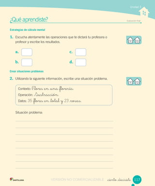 ¿Qué aprendiste? Evaluación ﬁnal
_ciento _diecisiete
Unidad 3
Estrategias de cálculo mental
1. Escucha atentamente las operaciones que te dictará tu profesora o
profesor y escribe los resultados.
a.
b.
c.
d.
Crear situaciones problemas
2. Utilizando la siguiente información, escribe una situación problema.
Contexto: F_lores _en _una _florería.
Operación: Sustracción.
Datos: 35 _flores _en _total y 23 _rosas.
Situación problema:
117VERSIÓN NO COMERCIALIZABLE
 