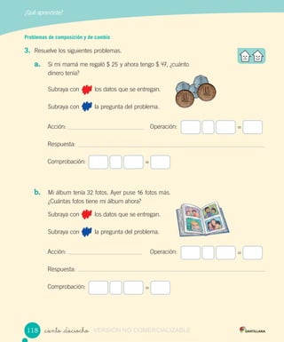 ¿Qué aprendiste?
_ciento _dieciocho
Problemas de composición y de cambio
3. Resuelve los siguientes problemas.
a. Si mi mamá me regaló $ 25 y ahora tengo $ 47, ¿cuánto
dinero tenía?
Subraya con los datos que se entregan.
Subraya con la pregunta del problema.
Acción: Operación:
Respuesta:
Comprobación:
b. Mi álbum tenía 32 fotos. Ayer puse 16 fotos más.
¿Cuántas fotos tiene mi álbum ahora?
Subraya con los datos que se entregan.
Subraya con la pregunta del problema.
Acción: Operación:
Respuesta:
Comprobación:
=
=
=
=
118118 VERSIÓN NO COMERCIALIZABLE
 