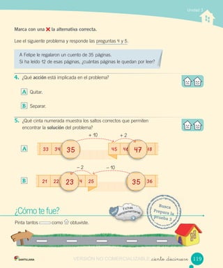 Unidad 3
_ciento _diecinueve
¿Cómo te fue?
Pinta tantos como obtuviste.
Busca
Prepara la
prueba 3
Marca con una la alternativa correcta.
Lee el siguiente problema y responde las preguntas 4 y 5.
A Felipe le regalaron un cuento de 35 páginas.
Si ha leído 12 de esas páginas, ¿cuántas páginas le quedan por leer?
4. ¿Qué acción está implicada en el problema?
A Quitar.
B Separar.
5. ¿Qué cinta numerada muestra los saltos correctos que permiten
encontrar la solución del problema?
A
B 21 22 24 25 36
– 2 – 10
2222 24242427 23 29 30 31 32 33 34 35 36 3733 34 35 36 37 38 39 40 35 42
119
33 34 45 46 40 48464646 404040 484833 34 35 36 37 38 39 40 47 42
+	10 +	2
343427 35 29 30 31 32 33 34 35 36 37
VERSIÓN NO COMERCIALIZABLE
 