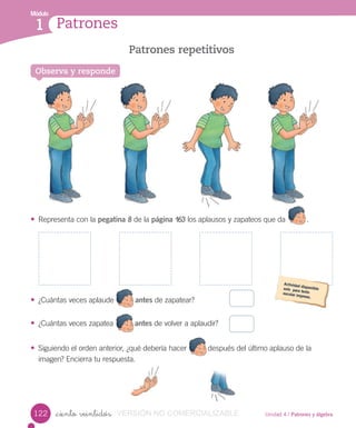 Módulo
1
Observa y responde
Patrones repetitivos
Patrones
Módulo
1
Unidad 4 / Patrones y álgebra_ciento veintidós
• Representa con la pegatina 8 de la página 163 los aplausos y zapateos que da .
• ¿Cuántas veces aplaude antes de zapatear?
• ¿Cuántas veces zapatea antes de volver a aplaudir?
• Siguiendo el orden anterior, ¿qué debería hacer después del último aplauso de la
imagen? Encierra tu respuesta.
Observa y responde
122 VERSIÓN NO COMERCIALIZABLE
 
