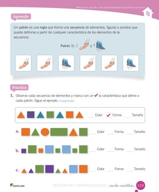 Contar, leer y representar números hasta el 20.Reconocer, describir y crear patrones repetitivos para continuar secuencias
_ciento veintitrés
Aprende
Un patrón es una regla que forma una secuencia de elementos, ﬁguras o sonidos que
puede deﬁnirse a partir de cualquier característica de los elementos de la
secuencia.
Patrón 2 y 1
1. Observa cada secuencia de elementos y marca con un la característica que define a
cada patrón. Sigue el ejemplo. Comprender
a.
b.
c.
Practica
22
Color Forma Tamaño
Color Forma Tamaño
Color Forma Tamaño
Color Forma Tamaño
123VERSIÓN NO COMERCIALIZABLE
 