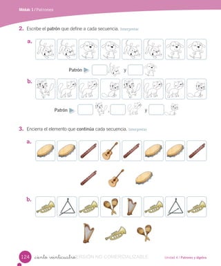 Unidad 4 / Patrones y álgebra
a.
b.
Módulo 1 / Patrones
_ciento veinticuatro
2. Escribe el patrón que define a cada secuencia. Interpretar
3. Encierra el elemento que continúa cada secuencia. Interpretar
a.
Patrón y
b.
Patrón , y
124 VERSIÓN_ciento veinticuatroVERSIÓN_ciento veinticuatro NO COMERCIALIZABLE
 