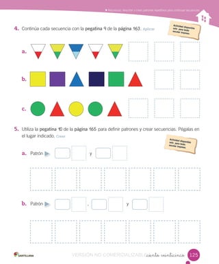 Reconocer, describir y crear patrones repetitivos para continuar secuencias
_ciento veinticinco
4. Continúa cada secuencia con la pegatina 9 de la página 163. Aplicar
a.
b.
c.
5. Utiliza la pegatina 10 de la página 165 para definir patrones y crear secuencias. Pégalas en
el lugar indicado. Crear
a. Patrón y
b. Patrón , y
125125VERSIÓN NO COMERCIALIZABLE_ciento veinticincoCOMERCIALIZABLE_ciento veinticinco
 