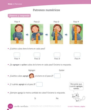 Unidad 4 / Patrones y álgebra
Módulo 1 / Patrones
_ciento veintiséis
Patrones numéricos
• ¿Cuántos cubos tiene la torre en cada paso?
Paso 1 Paso 2 Paso 3 Paso 4
• ¿Se agregan o quitan cubos de la torre en cada paso? Encierra tu respuesta.
Agregan Quitan
• ¿Cuántos cubos agregó a la torre en el paso 2?
• ¿Y cuántos agregó en el paso 3?
• ¿Siempre agrega la misma cantidad de cubos? Encierra tu respuesta.
Sí No
Paso 1 Paso 2 Paso 3 Paso 4
Observa y responde
Recuerda que,
cuando agregas,
sumas.
126 VERSIÓN NO COMERCIALIZABLE
 