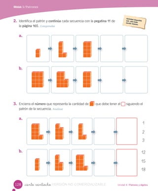 Unidad 4 / Patrones y álgebra_ciento veintiocho
2. Identifica el patrón y continúa cada secuencia con la pegatina 11 de
la página 165. Comprender
3. Encierra el número que representa la cantidad de que debe tener el siguiendo el
patrón de la secuencia. Analizar
a.
b.
a.
b.
1
2
3
12
15
18
Módulo 1 / Patrones
128 VERSIÓN NO COMERCIALIZABLE
 