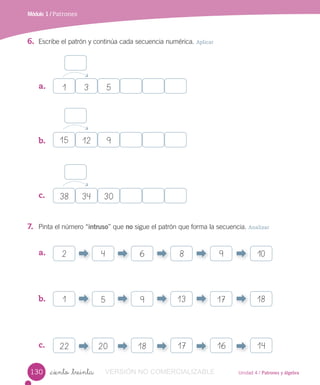 Unidad 4 / Patrones y álgebra_ciento _treinta
Módulo 1 / Patrones
6. Escribe el patrón y continúa cada secuencia numérica. Aplicar
7. Pinta el número “intruso” que no sigue el patrón que forma la secuencia. Analizar
a.
b.
c.
a.
b.
c.
1
2
15
1 13
38
22 17
3
4
12
5 17 18
34
20 16
5
6 8 9 10
9
9
30
18 14
130 VERSIÓN NO COMERCIALIZABLE
 