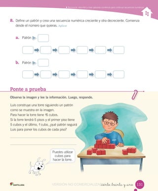 Ponte a prueba
Observa la imagen y lee la información. Luego, responde.
Luis construye una torre siguiendo un patrón
como se muestra en la imagen.
Para hacer la torre tiene 15 cubos.
Si la torre tendrá 5 pisos y el primer piso tiene
5 cubos y el último, 1 cubo, ¿qué patrón seguirá
Luis para poner los cubos de cada piso?
Observa la imagen y lee la información. Luego, responde.
un patrón
piso tiene
patrón seguirá
piso?
_ciento _treinta y _uno
Reconocer, describir y crear patrones numéricos para continuar secuencias numéricas
8. Define un patrón y crea una secuencia numérica creciente y otra decreciente. Comienza
desde el número que quieras. Aplicar
a. Patrón
b. Patrón
Puedes utilizar
cubos para
hacer la torre.
131131VERSIÓN NO COMERCIALIZABLE_ciento _treinta y _unoCOMERCIALIZABLE_ciento _treinta y _uno
 