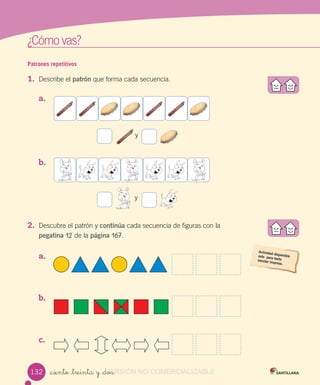 w
¿Cómo vas?
Patrones repetitivos
1. Describe el patrón que forma cada secuencia.
a.
y
b.
y
2. Descubre el patrón y continúa cada secuencia de figuras con la
pegatina 12 de la página 167.
a.
b.
c.
_ciento _treinta y _dos132 VERSIÓN_ciento _treinta y _dosVERSIÓN_ciento _treinta y _dos NO COMERCIALIZABLE
 