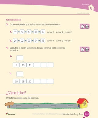 w
Evaluación intermedia
Unidad 4
Patrones numéricos
3. Encierra el patrón que define a cada secuencia numérica.
a.
b.
4. Descubre el patrón y escríbelo. Luego, continúa cada secuencia
numérica.
a.
b.
_ciento _treinta y _tres
¿Cómo te fue?
Pinta tantos como obtuviste.
7 10 13
30 25 20
14
21
12
22
10
23
8
24
6
25
sumar 1 sumar 2 restar 2
sumar 1 sumar 2 restar 1
133VERSIÓN NO COMERCIALIZABLE_ciento _treinta y _tresCOMERCIALIZABLE_ciento _treinta y _tres
 