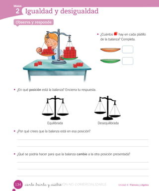 Módulo
1
Unidad 4 / Patrones y álgebra_ciento _treinta y _cuatro
• ¿Cuántos hay en cada platillo
de la balanza? Completa.
• ¿En qué posición está la balanza? Encierra tu respuesta.
• ¿Por qué crees que la balanza está en esa posición?
• ¿Qué se podría hacer para que la balanza cambie a la otra posición presentada?
Igualdad y desigualdad
Módulo
2
Observa y responde
134
Equilibrada Desequilibrada
VERSIÓN_ciento _treinta y _cuatroVERSIÓN_ciento _treinta y _cuatro NO COMERCIALIZABLE
 