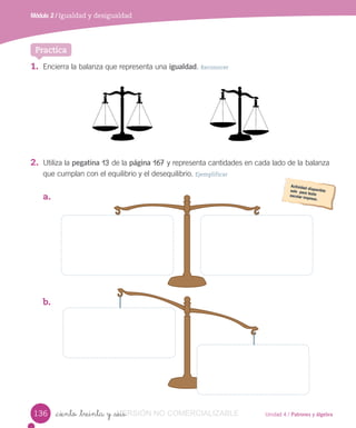 Unidad 4 / Patrones y álgebra
Módulo 2 / Igualdad y desigualdad
_ciento _treinta y _seis
1. Encierra la balanza que representa una igualdad. Reconocer
2. Utiliza la pegatina 13 de la página 167 y representa cantidades en cada lado de la balanza
que cumplan con el equilibrio y el desequilibrio. Ejemplificar
a.
b.
Practica
136 VERSIÓN_ciento _treinta y _seisVERSIÓN_ciento _treinta y _seis NO COMERCIALIZABLE
 