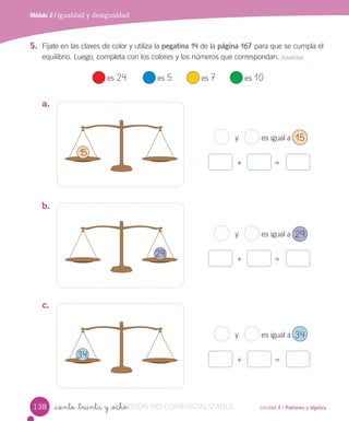 Unidad 4 / Patrones y álgebra
Módulo 2 / Igualdad y desigualdad
_ciento _treinta y _ocho
5. Fíjate en las claves de color y utiliza la pegatina 14 de la página 167 para que se cumpla el
equilibrio. Luego, completa con los colores y los números que correspondan. Analizar
es 24 es 5 es 7 es 10
a.
b.
c.
y es igual a
+ =
y es igual a
+ =
15
29
34
138
y es igual a
+ =
15
29
34
VERSIÓN_ciento _treinta y _ochoVERSIÓN_ciento _treinta y _ocho NO COMERCIALIZABLE
 