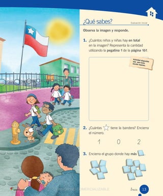 ¿Qué sabes? Evaluación inicial
Observa la imagen y responde.
1. ¿Cuántos niños y niñas hay en total
en la imagen? Representa la cantidad
utilizando la pegatina 1 de la página 161.
2. ¿Cuántas tiene la bandera? Encierra
el número.
1 0 2
3. Encierra el grupo donde hay más .
_trece 13VERSIÓN NO COMERCIALIZABLECOMERCIALIZABLE
 