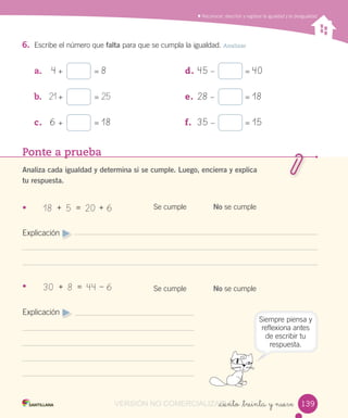 Reconocer, describir y registrar la igualdad y la desigualdad
_ciento _treinta y nueve
6. Escribe el número que falta para que se cumpla la igualdad. Analizar
a. 4 + = 8
b. 21 + = 25
c. 6 + = 18
d. 45 – = 40
e. 28 – = 18
f. 35 – = 15
Ponte a prueba
Analiza cada igualdad y determina si se cumple. Luego, encierra y explica
tu respuesta.
•
Explicación
•
Explicación
Se cumple
Se cumple
No se cumple
No se cumple
Siempre piensa y
reflexiona antes
de escribir tu
respuesta.
18 + 5 = 20 + 6
30 + 8 = 44 – 6
139139VERSIÓN NO COMERCIALIZABLE_ciento _treinta y nueveCOMERCIALIZABLE_ciento _treinta y nueve
 