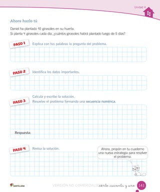 Unidad 4
_ciento _cuarenta y _uno
Ahora hazlo tú
Daniel ha plantado 10 girasoles en su huerta.
Si planta 4 girasoles cada día, ¿cuántos girasoles habrá plantado luego de 5 días?
Explica con tus palabras la pregunta del problema.PASO 1
Identifica los datos importantes.PASO 2
Calcula y escribe la solución.
Resuelve el problema formando una secuencia numérica.PASO 3
Revisa la solución.
PASO 4
Respuesta:
141
Ahora, propón en tu cuaderno
una nueva estrategia para resolver
el problema.
VERSIÓN NO COMERCIALIZABLE_ciento _cuarenta y _unoCOMERCIALIZABLE_ciento _cuarenta y _uno
 