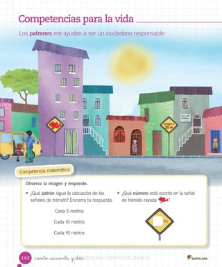_ciento _cuarenta y _dos
Competencias para la vida
Los patrones me ayudan a ser un ciudadano responsable
Observa la imagen y responde.
• ¿Qué patrón sigue la ubicación de las
señales de tránsito? Encierra tu respuesta.
• ¿Qué número está escrito en la señal
de tránsito rayada ?
Competencia matemática
Cada 5 metros
Cada 10 metros
Cada 15 metros
142
m
VERSIÓNVERSIÓNVERSIÓNVERSIÓNVERSIÓN_ciento _cuarenta y _dosVERSIÓN_ciento _cuarenta y _dos_ciento _cuarenta y _dosVERSIÓN_ciento _cuarenta y _dos_ciento _cuarenta y _dosVERSIÓN_ciento _cuarenta y _dos_ciento _cuarenta y _dosVERSIÓN_ciento _cuarenta y _dos NONONO COMERCIALIZABLECOMERCIALIZABLECOMERCIALIZABLECOMERCIALIZABLECOMERCIALIZABLECOMERCIALIZABLECOMERCIALIZABLECOMERCIALIZABLECOMERCIALIZABLE
 