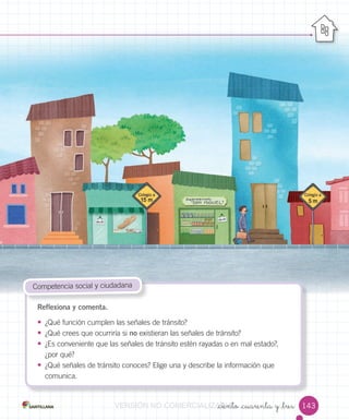 _ciento _cuarenta y _tres
Reflexiona y comenta.
• ¿Qué función cumplen las señales de tránsito?
• ¿Qué crees que ocurriría si no existieran las señales de tránsito?
• ¿Es conveniente que las señales de tránsito estén rayadas o en mal estado?,
¿por qué?
• ¿Qué señales de tránsito conoces? Elige una y describe la información que
comunica.
Competencia social y ciudadana
143VERSIÓNVERSIÓNVERSIÓNVERSIÓNVERSIÓN NONONO COMERCIALIZABLECOMERCIALIZABLECOMERCIALIZABLECOMERCIALIZABLECOMERCIALIZABLECOMERCIALIZABLECOMERCIALIZABLE_ciento _cuarenta y _tresCOMERCIALIZABLE_ciento _cuarenta y _tres_ciento _cuarenta y _tresCOMERCIALIZABLE_ciento _cuarenta y _tres_ciento _cuarenta y _tresCOMERCIALIZABLE_ciento _cuarenta y _tres_ciento _cuarenta y _tresCOMERCIALIZABLE_ciento _cuarenta y _tres
 