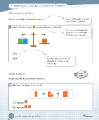Estrategias para responder el Simce MR
Simce es marca registrada del Ministerio de Educación.
_ciento _cuarenta y _cuatro
Observa cómo se hace
Marca con una la alternativa correcta. Lee la instrucción, te indica
cómo debes responder.
1 ¿Qué a or debe tener para equi i rar la balan a?
A
B 8
En este caso, la pregunta
se asocia con una imagen.
Analízala para responder.
Ahora hazlo tú
Marca con una la alternativa correcta.
2 ¿Qué a rón forma la secuencia?
A Agregar
B Agregar
Busca tu respuesta entre las
alternativas y marca la letra
con una .
144144
22 28
VERSIÓNVERSIÓNVERSIÓNVERSIÓNVERSIÓNVERSIÓN_ciento _cuarenta y _cuatroVERSIÓN_ciento _cuarenta y _cuatro_ciento _cuarenta y _cuatroVERSIÓN_ciento _cuarenta y _cuatro_ciento _cuarenta y _cuatroVERSIÓN_ciento _cuarenta y _cuatro_ciento _cuarenta y _cuatroVERSIÓN_ciento _cuarenta y _cuatro_ciento _cuarenta y _cuatroVERSIÓN_ciento _cuarenta y _cuatro NONONONONONONONONO COMERCIALIZABLECOMERCIALIZABLECOMERCIALIZABLECOMERCIALIZABLECOMERCIALIZABLECOMERCIALIZABLECOMERCIALIZABLECOMERCIALIZABLECOMERCIALIZABLECOMERCIALIZABLECOMERCIALIZABLECOMERCIALIZABLECOMERCIALIZABLECOMERCIALIZABLECOMERCIALIZABLECOMERCIALIZABLECOMERCIALIZABLECOMERCIALIZABLECOMERCIALIZABLECOMERCIALIZABLECOMERCIALIZABLECOMERCIALIZABLECOMERCIALIZABLECOMERCIALIZABLECOMERCIALIZABLECOMERCIALIZABLECOMERCIALIZABLECOMERCIALIZABLECOMERCIALIZABLECOMERCIALIZABLECOMERCIALIZABLE
 